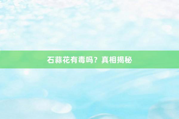 石蒜花有毒吗？真相揭秘